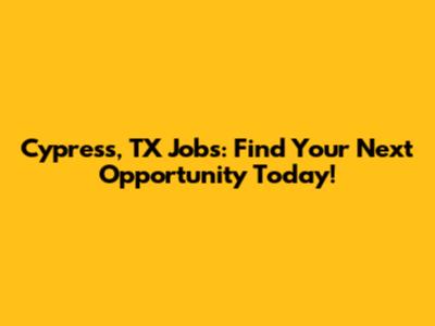 Cypress, TX Jobs: Find Your Next Opportunity Today!