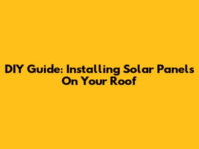 DIY Guide: Installing Solar Panels On Your Roof