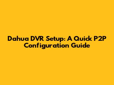 Dahua DVR Setup: A Quick P2P Configuration Guide