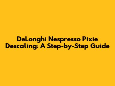 De'Longhi Nespresso Pixie Descaling: A Step-by-Step Guide