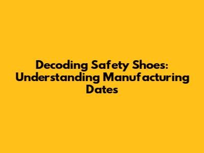 Decoding Safety Shoes: Understanding Manufacturing Dates