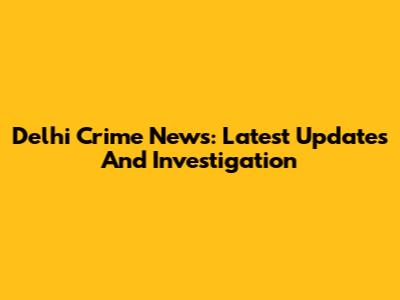 Delhi Crime News: Latest Updates And Investigation