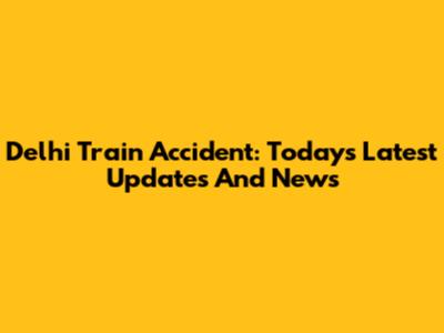 Delhi Train Accident: Today's Latest Updates And News
