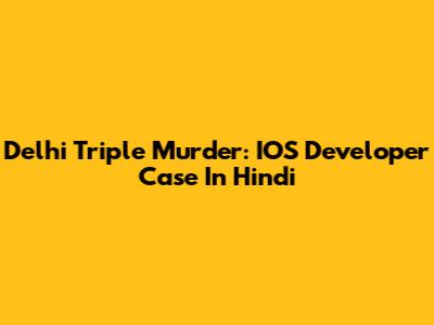 Delhi Triple Murder: IOS Developer Case In Hindi