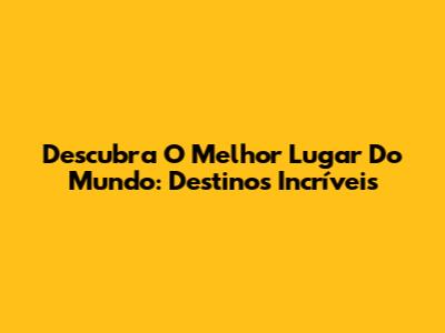 Descubra O Melhor Lugar Do Mundo: Destinos Incríveis