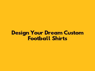 Design Your Dream Custom Football Shirts