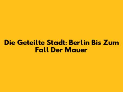 Die Geteilte Stadt: Berlin Bis Zum Fall Der Mauer