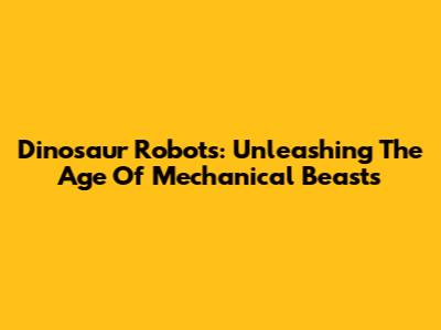 Dinosaur Robots: Unleashing The Age Of Mechanical Beasts