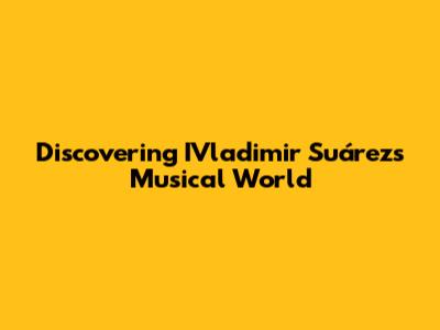 Discovering IVladimir Suárez's Musical World