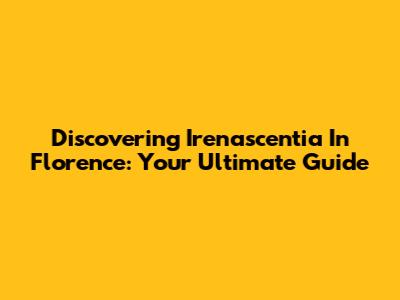 Discovering Irenascentia In Florence: Your Ultimate Guide