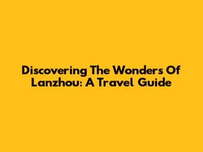 Discovering The Wonders Of Lanzhou: A Travel Guide