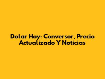 Dolar Hoy: Conversor, Precio Actualizado Y Noticias