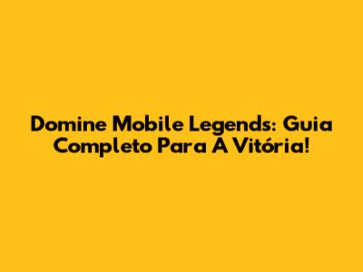 Domine Mobile Legends: Guia Completo Para A Vitória!