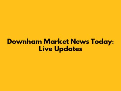 Downham Market News Today: Live Updates