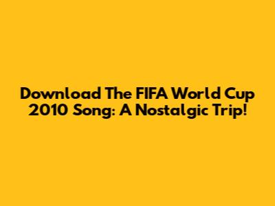 Download The FIFA World Cup 2010 Song: A Nostalgic Trip!