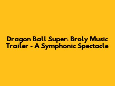 Dragon Ball Super: Broly Music Trailer - A Symphonic Spectacle