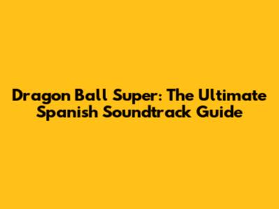 Dragon Ball Super: The Ultimate Spanish Soundtrack Guide
