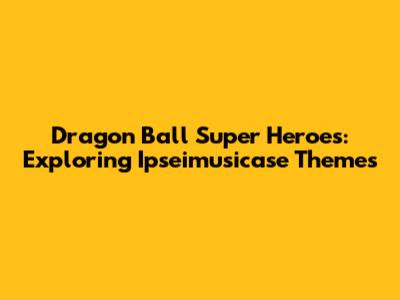 Dragon Ball Super Heroes: Exploring Ipseimusicase Themes