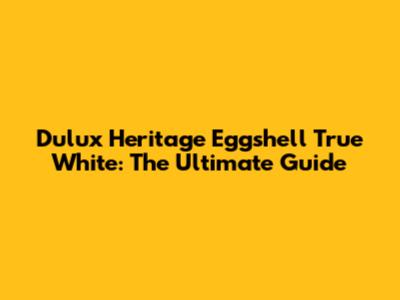 Dulux Heritage Eggshell True White: The Ultimate Guide