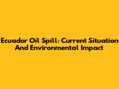 Ecuador Oil Spill: Current Situation And Environmental Impact