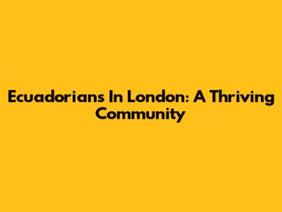 Ecuadorians In London: A Thriving Community