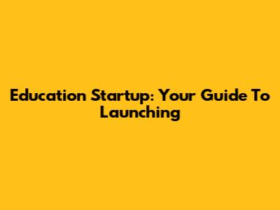 Education Startup: Your Guide To Launching