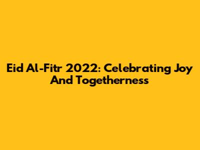 Eid Al-Fitr 2022: Celebrating Joy And Togetherness