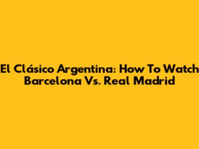 El Clásico Argentina: How To Watch Barcelona Vs. Real Madrid