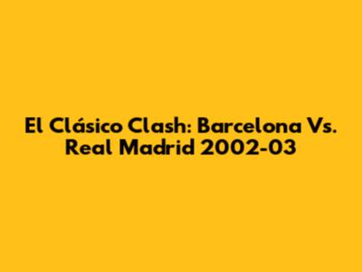 El Clásico Clash: Barcelona Vs. Real Madrid 2002-03