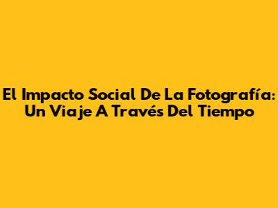 El Impacto Social De La Fotografía: Un Viaje A Través Del Tiempo