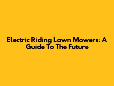 Electric Riding Lawn Mowers: A Guide To The Future