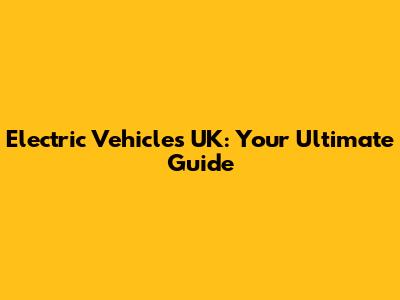 Electric Vehicles UK: Your Ultimate Guide