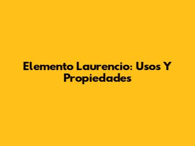 Elemento Laurencio: Usos Y Propiedades