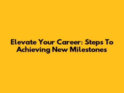 Elevate Your Career: Steps To Achieving New Milestones