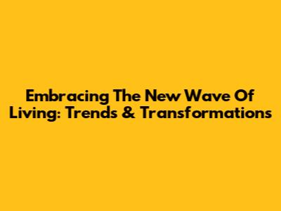 Embracing The New Wave Of Living: Trends & Transformations