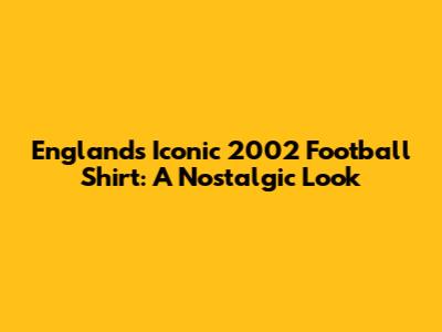 England's Iconic 2002 Football Shirt: A Nostalgic Look