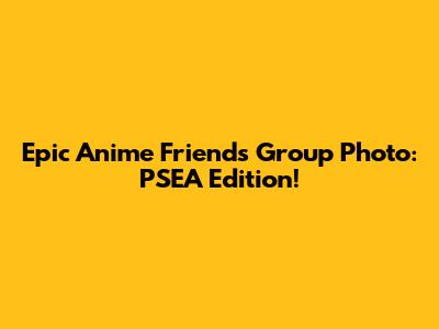 Epic Anime Friends Group Photo: PSEA Edition!