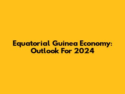 Equatorial Guinea Economy: Outlook For 2024