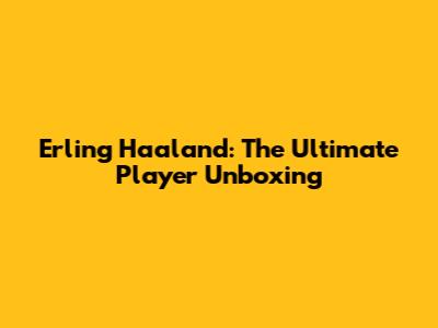 Erling Haaland: The Ultimate Player Unboxing