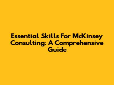 Essential Skills For McKinsey Consulting: A Comprehensive Guide