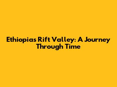 Ethiopia's Rift Valley: A Journey Through Time
