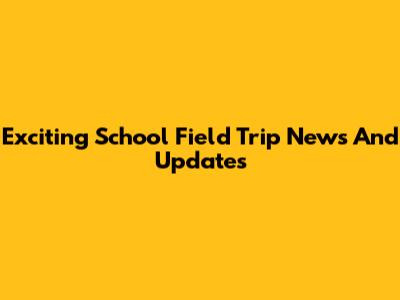 Exciting School Field Trip News And Updates