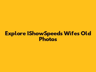 Explore IShowSpeed's Wife's Old Photos
