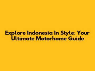Explore Indonesia In Style: Your Ultimate Motorhome Guide