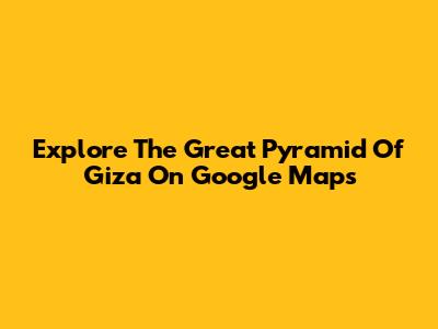Explore The Great Pyramid Of Giza On Google Maps