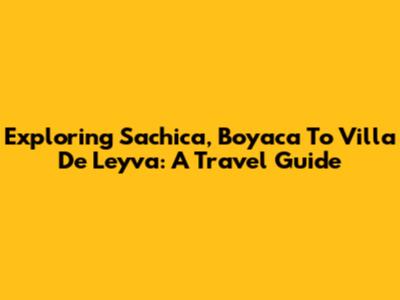 Exploring Sachica, Boyaca To Villa De Leyva: A Travel Guide