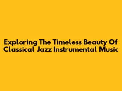 Exploring The Timeless Beauty Of Classical Jazz Instrumental Music