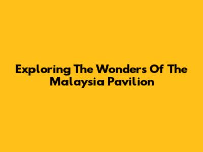 Exploring The Wonders Of The Malaysia Pavilion