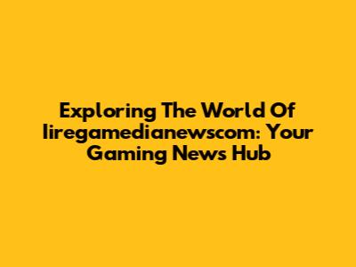 Exploring The World Of Iiregamedianewscom: Your Gaming News Hub