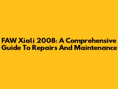 FAW Xiali 2008: A Comprehensive Guide To Repairs And Maintenance